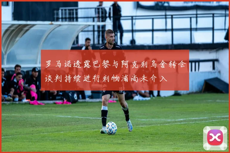 罗马诺透露巴黎与阿克利乌舍转会谈判持续进行利物浦尚未介入