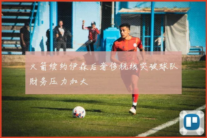 火箭续约伊森后奢侈税线突破球队财务压力加大
