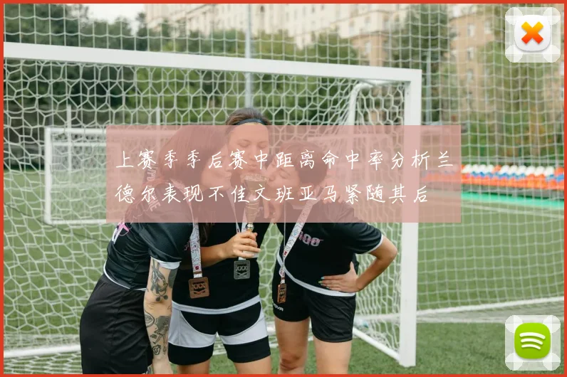 上赛季季后赛中距离命中率分析兰德尔表现不佳文班亚马紧随其后